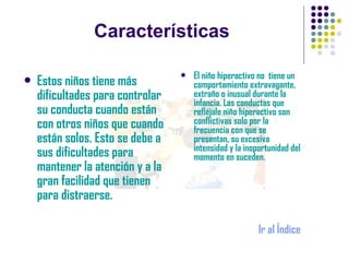 Características El niño hiperactivo no  tiene un comportamiento extravagante, extraño o inusual durante la infancia. Las conductas que refléjale niño hiperactivo son conflictivas solo por la frecuencia con que se presentan, su excesiva intensidad y la inoportunidad del momento en suceden. Ir al Índice Estos niños tiene más dificultades para controlar su conducta cuando están con otros niños que cuando están solos. Esto se debe a sus dificultades para mantener la atención y a la gran facilidad que tienen para distraerse.  