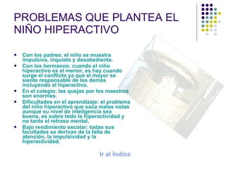 PROBLEMAS QUE PLANTEA EL NIÑO HIPERACTIVO Con los padres: el niño se muestra impulsivo, inquieto y desobediente. Con los hermanos: cuando el niño hiperactivo es el menor, es hay cuando surge el conflicto ya que el mayor se siente responsable de los demás incluyendo al hiperactivo. En el colegio: las quejas por los maestros son enormes. Dificultades en el aprendizaje: el problema del niño hiperactivo que saca malas notas aunque su nivel de inteligencia sea bueno, es sobre todo la hiperactividad y no tanto el retraso mental. Bajo rendimiento escolar: todas sus facultades se derivan de la falta de atención, la impulsividad y la hiperactividad. Ir al Índice 