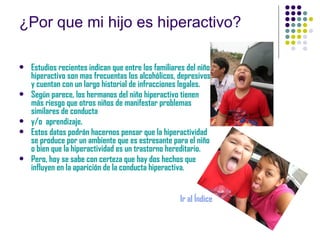 ¿Por que mi hijo es hiperactivo? Estudios recientes indican que entre los familiares del niño hiperactivo son mas frecuentas los alcohólicos, depresivos y cuentan con un largo historial de infracciones legales. Según parece, los hermanos del niño hiperactivo tienen más riesgo que otros niños de manifestar problemas similares de conducta  y/o  aprendizaje. Estos datos podrán hacernos pensar que la hiperactividad se produce por un ambiente que es estresante para el niño o bien que la hiperactividad es un trastorno hereditario. Pero, hoy se sabe con certeza que hay dos hechos que influyen en la aparición de la conducta hiperactiva. Ir al Índice 