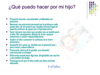 ¿Qué puedo hacer por mi hijo? Prestarle atención, escuchándole y hablándole con paciencia. Mantener una entrevista personal con la profesora cada quince días, de tal manera que ustedes mismos hagan el papel de profesor de apoyo con si hijo hiperactivo. Tener siempre muy claro que ustedes son un modelo para el niño .Por consiguiente, delante de el ser siempre coherentes y actuar responsablemente. Ayudar al niño a aumentar la confianza en si mismo y su autoestima. Aceptarle tal y como es, también con el potencial que tiene para crecer y desarrollarse. Procurarle, dentro de lo posible, una situación  estructurada en el hogar. Reforzarle cuando hace algo bien, dirigiéndole una sonrisa o una palabra de elogio. Preocuparse de que el niño reciba una dieta nutritiva adecuada. Ir al Índice 