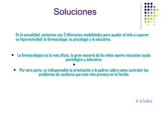 Soluciones En la actualidad, contamos con 3 diferentes modalidades para ayudar al niño a superar su hiperactividad: la farmacología, la psicología y la educativa. La farmacológica es la más eficaz, la gran mayoría de los niños aparte necesitan ayuda psicológica y educativa. Por otra parte, es indispensable la orientación a lo padres sobre como controlar los problemas de conducta que este niño provoca en la familia. Ir al Índice 