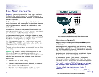 For more information: 315-486-7854
Page 23
Elder Abuse Intervention
Scenario: A woman is dropped off at a local elderly care center
for the day. Staff notice bruises on her arms and face under her
makeup. She seems exhausted and depressed but hesitant to tell
staff what happened.
Staff report this to the appropriate agency or local police who
arrive to investigate. After speaking with the woman they learn that
her son is the abuser and has taken her check book and credit
cards by force.
Police acquire a warrant to arrest the son and recommend the
victim get a protection order. The victim is taken to a local hospital
and then released. Her friend provides a ride home.
Police have attempted to contact the son and checked the home
but he was not present, after a few hours the victim receives a call
from the son threating violence for calling the police.
The victim calls police and is told if the son returns to the home
call 911. A shelter or hotel is recommended for the next few days
until police have the son in custody.
Police do not have the man power or resources to leave an officer
at the home.
Solution: The police or a violence coordinator contact the ISA
Intervention Program and request special assistance from a
intervention team. A two agent detail is dispatched to the home of
the victim and they provide close protection for the victim until
such time as:
 The police have the son in custody
 The police or a violence coordinator determine the threat has
been reduced to a manageable level
 The victim or son relocates to a new location, or a home.
Elder Abuse
Page 24
Administration on Aging (AoA)
https://aoa.acl.gov/AoA_Programs/Elder_Rights/EA_Prevention/
whatIsEA.aspx
Each year hundreds of thousands of older persons are abused,
neglected, and exploited. Many victims are people who are older,
frail, and vulnerable and cannot help themselves and depend on
others to meet their most basic needs.
Abusers of older adults are both women and men, and may be
family members, friends, or “trusted others.”
In general, elder abuse is a term referring to any knowing,
intentional, or negligent act by a caregiver or any other person
that causes harm or a serious risk of harm to a vulnerable adult.
“How is this a real thing?” With all the programs, agency's
and awareness to this problem how does it still exist?”
“We can and will stop this, one person at a time if
necessary’
Matthew Parker, CEO, ISA
http://www.metmuseum.org/art/collection/search/340025
http://ageinplace.com/elder-abuse-2/elder-abuse-statistics-silent-
 