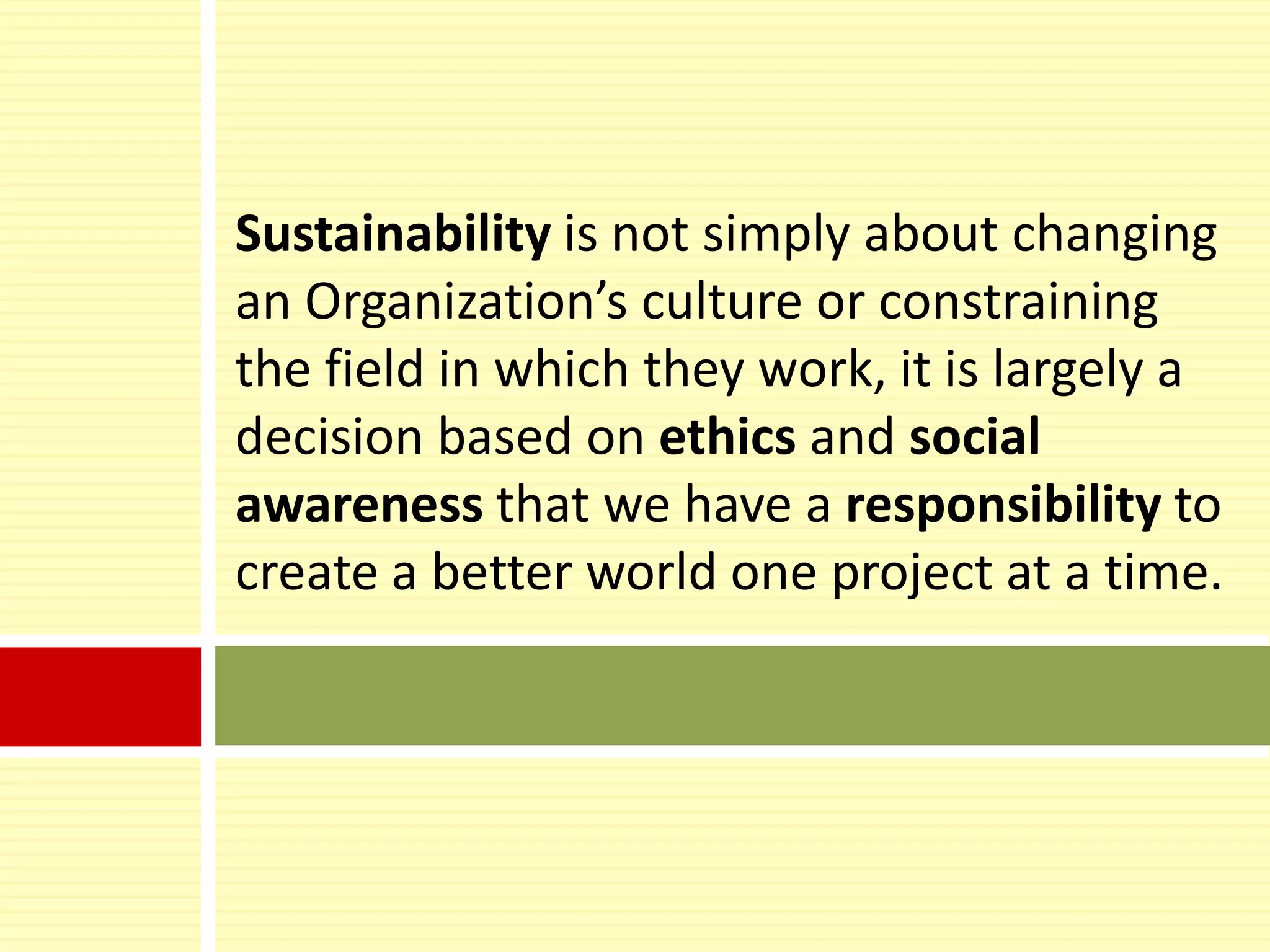 Sustainability is not simply about changing
an Organization’s culture or constraining
the field in which they work, it is largely a
decision based on ethics and social
awareness that we have a responsibility to
create a better world one project at a time.
 