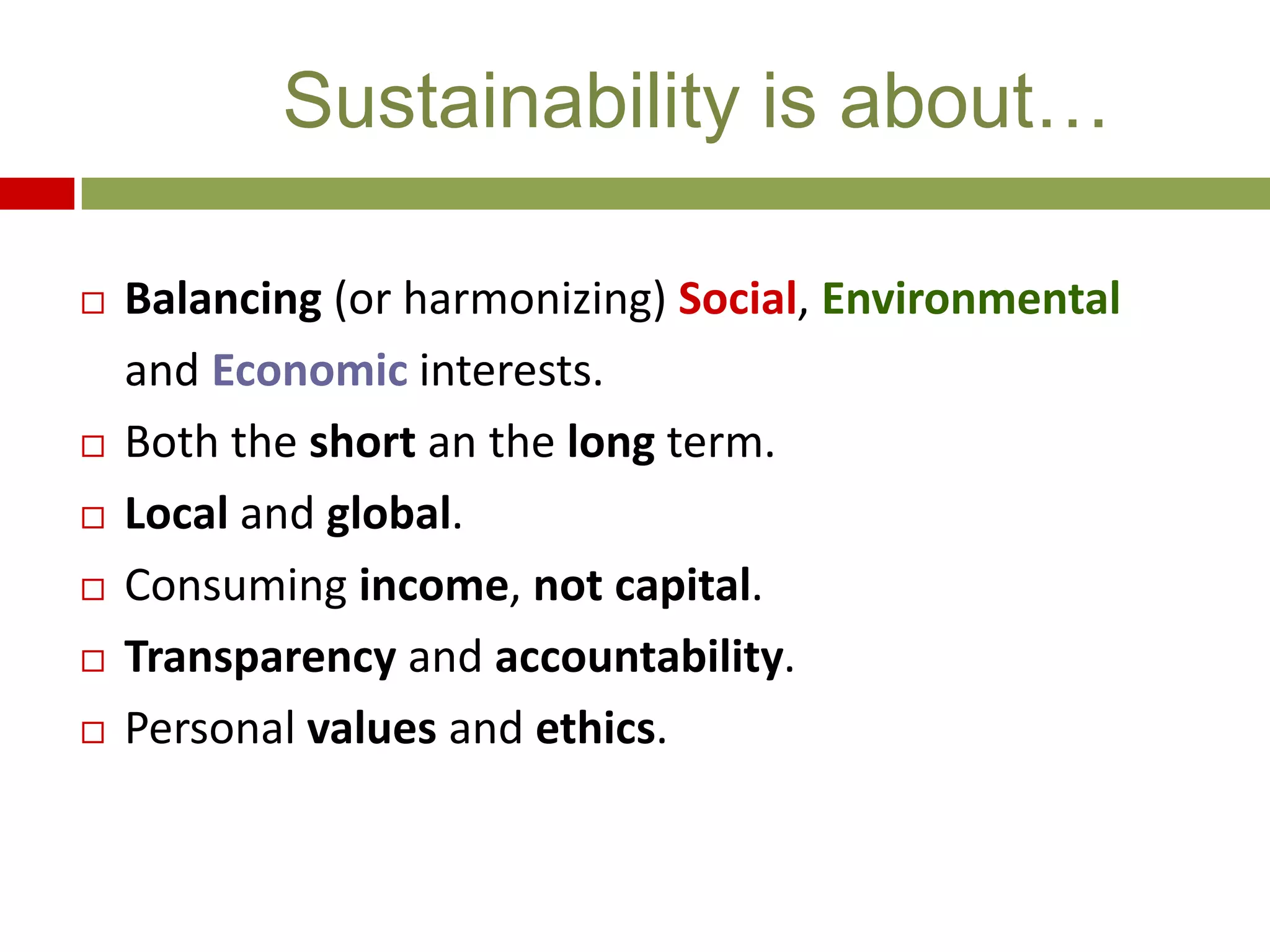  Balancing (or harmonizing) Social, Environmental
and Economic interests.
 Both the short an the long term.
 Local and global.
 Consuming income, not capital.
 Transparency and accountability.
 Personal values and ethics.
Sustainability is about…
 