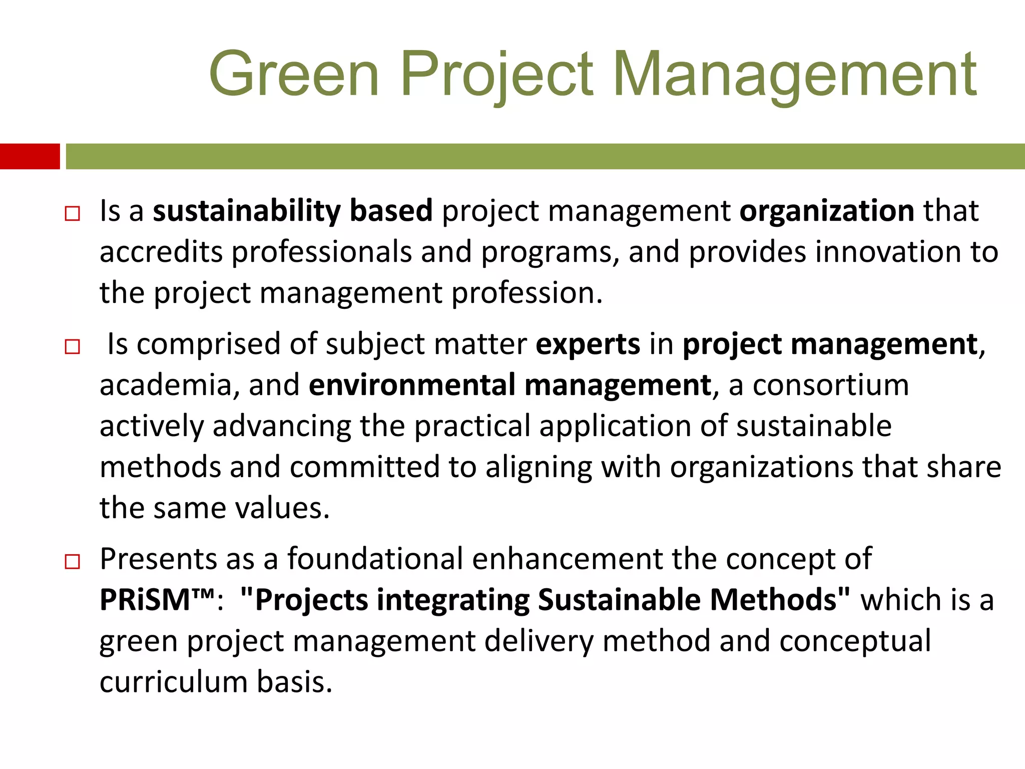  Is a sustainability based project management organization that
accredits professionals and programs, and provides innovation to
the project management profession.
 Is comprised of subject matter experts in project management,
academia, and environmental management, a consortium
actively advancing the practical application of sustainable
methods and committed to aligning with organizations that share
the same values.
 Presents as a foundational enhancement the concept of
PRiSM™: "Projects integrating Sustainable Methods" which is a
green project management delivery method and conceptual
curriculum basis.
Green Project Management
 
