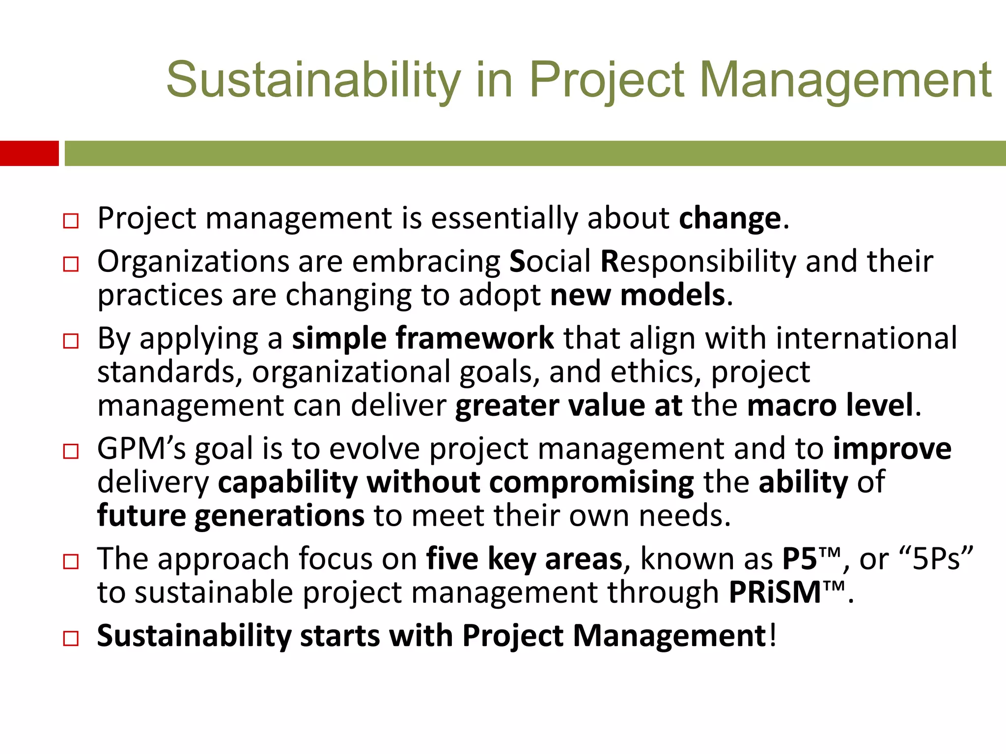  Project management is essentially about change.
 Organizations are embracing Social Responsibility and their
practices are changing to adopt new models.
 By applying a simple framework that align with international
standards, organizational goals, and ethics, project
management can deliver greater value at the macro level.
 GPM’s goal is to evolve project management and to improve
delivery capability without compromising the ability of
future generations to meet their own needs.
 The approach focus on five key areas, known as P5™, or “5Ps”
to sustainable project management through PRiSM™.
 Sustainability starts with Project Management!
Sustainability in Project Management
 