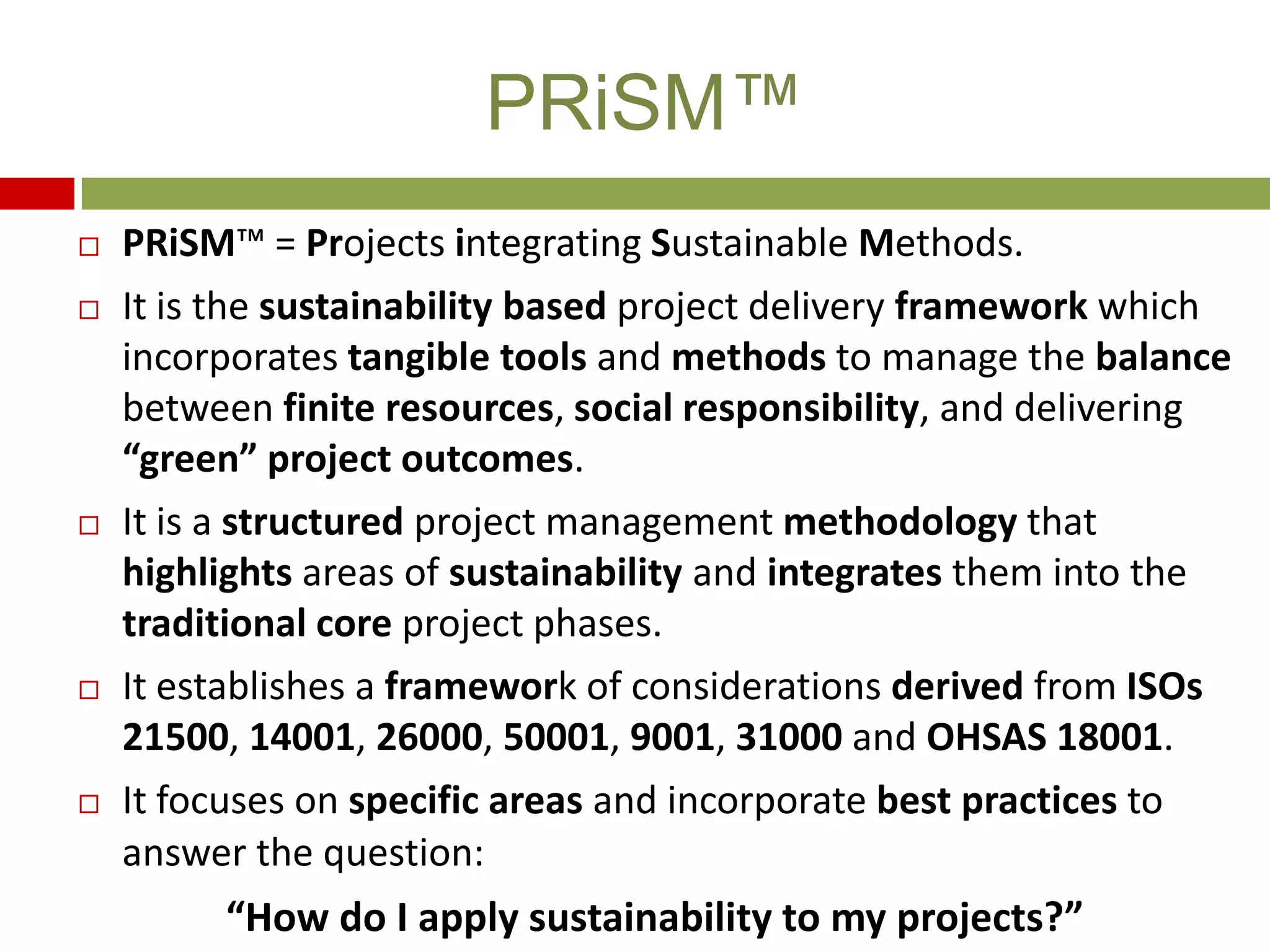  PRiSM™ = Projects integrating Sustainable Methods.
 It is the sustainability based project delivery framework which
incorporates tangible tools and methods to manage the balance
between finite resources, social responsibility, and delivering
“green” project outcomes.
 It is a structured project management methodology that
highlights areas of sustainability and integrates them into the
traditional core project phases.
 It establishes a framework of considerations derived from ISOs
21500, 14001, 26000, 50001, 9001, 31000 and OHSAS 18001.
 It focuses on specific areas and incorporate best practices to
answer the question:
“How do I apply sustainability to my projects?”
PRiSM™
 