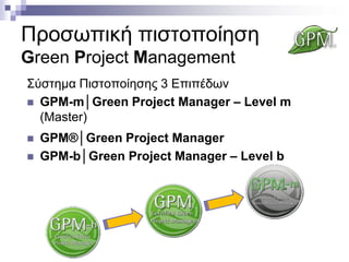 Προσωπική πιστοποίηση
Green Project Management
Σύστημα Πιστοποίησης 3 Επιπέδων
 GPM-m│Green Project Manager – Level m
(Master)




GPM®│Green Project Manager
GPM-b│Green Project Manager – Level b

 