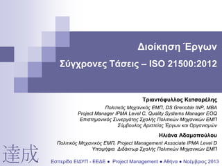 Διοίκηση Έργων
Σύγχρονες Τάσεις – ISO 21500:2012

Τριαντάφυλλος Κατσαρέλης
Πολιτικός Μηχανικός ΕΜΠ, DS Grenoble INP, ΜΒΑ
Project Manager IPMA Level C, Quality Systems Manager EOQ
Επιστημονικός Συνεργάτης Σχολής Πολιτικών Μηχανικών ΕΜΠ
Σύμβουλος Αριστείας Έργων και Οργανισμών

Ηλιάνα Αδαμοπούλου
Πολιτικός Μηχανικός ΕΜΠ, Project Management Associate IPMA Level D
Υποψήφια Διδάκτωρ Σχολής Πολιτικών Μηχανικών ΕΜΠ

Εσπερίδα ΕΙΔΥΠ - ΕΕΔΕ ● Project Management ● Αθήνα ● Νοέμβριος 2013

 