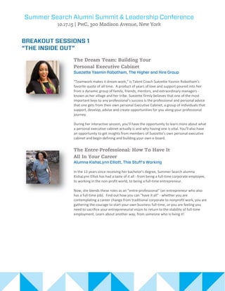 “Teamwork makes it dream work,” is Talent Coach Suezette Yasmin Robotham’s
favorite quote of all time. A product of years of love and support poured into her
from a dynamic group of family, friends, mentors, and extraordinary managers -
known as her village and her tribe. Suezette firmly believes that one of the most
important keys to any professional’s success is the professional and personal advice
that one gets from their own personal Executive Cabinet, a group of individuals that
support, develop, advise and create opportunities for you along your professional
journey.
During her interactive session, you’ll have the opportunity to learn more about what
a personal executive cabinet actually is and why having one is vital. You’ll also have
an opportunity to get insights from members of Suezette’s own personal executive
cabinet and begin defining and building your own e-board.
In the 13 years since receiving her bachelor's degree, Summer Search alumna
KishaLynn Elliot has had a taste of it all - from being a full-time corporate employee,
to working in the non-profit world, to being a full-time entrepreneur.
Now, she blends these roles as an "entre-professional" (an entrepreneur who also
has a full-time job). Find out how you can "have it all" - whether you are
contemplating a career change from traditional corporate to nonprofit work, you are
gathering the courage to start your own business full-time, or you are feeling you
need to sacrifice your entrepreneurial vision to return to the stability of full-time
employment. Learn about another way, from someone who is living it!
 