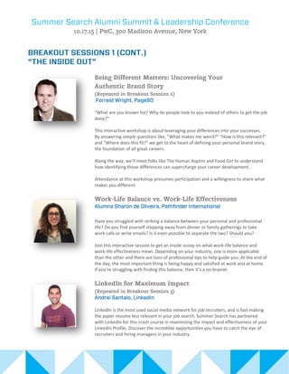 “What are you known for? Why do people look to you instead of others to get the job
done?”
This interactive workshop is about leveraging your differences into your successes.
By answering simple questions like, “What makes me weird?” “How is this relevant?”
and “Where does this fit?” we get to the heart of defining your personal brand story,
the foundation of all great careers.
Along the way, we’ll meet folks like The Human Aspirin and Food Girl to understand
how identifying those differences can supercharge your career development.
Attendance at this workshop presumes participation and a willingness to share what
makes you different.
Have you struggled with striking a balance between your personal and professional
life? Do you find yourself stepping away from dinner or family gatherings to take
work calls or write emails? Is it even possible to separate the two? Should you?
Join this interactive session to get an inside scoop on what work-life balance and
work-life effectiveness mean. Depending on your industry, one is more applicable
than the other and there are tons of professional tips to help guide you. At the end of
the day, the most important thing is being happy and satisfied at work and at home.
If you're struggling with finding this balance, then it's a no-brainer.
LinkedIn is the most used social media network for job recruiters, and is fast making
the paper resume less relevant in your job search. Summer Search has partnered
with LinkedIn for this crash course in maximizing the impact and effectiveness of your
LinkedIn Profile. Discover the incredible opportunities you have to catch the eye of
recruiters and hiring managers in your industry.
 