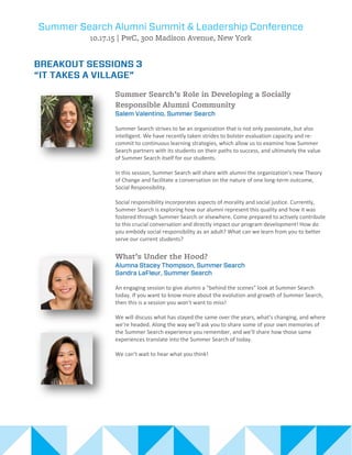 Summer Search strives to be an organization that is not only passionate, but also
intelligent. We have recently taken strides to bolster evaluation capacity and re-
commit to continuous learning strategies, which allow us to examine how Summer
Search partners with its students on their paths to success, and ultimately the value
of Summer Search itself for our students.
In this session, Summer Search will share with alumni the organization’s new Theory
of Change and facilitate a conversation on the nature of one long-term outcome,
Social Responsibility.
Social responsibility incorporates aspects of morality and social justice. Currently,
Summer Search is exploring how our alumni represent this quality and how it was
fostered through Summer Search or elsewhere. Come prepared to actively contribute
to this crucial conversation and directly impact our program development! How do
you embody social responsibility as an adult? What can we learn from you to better
serve our current students?
An engaging session to give alumni a “behind the scenes” look at Summer Search
today. If you want to know more about the evolution and growth of Summer Search,
then this is a session you won’t want to miss!
We will discuss what has stayed the same over the years, what’s changing, and where
we’re headed. Along the way we’ll ask you to share some of your own memories of
the Summer Search experience you remember, and we’ll share how those same
experiences translate into the Summer Search of today.
We can’t wait to hear what you think!
 