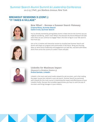 You’ve already invested by joining fellow alumni in New York for the Summit, but you
might be wondering…what’s next? What’s the direction the Alumni Network will take
now? How can you continue to engage? Now’s the time to figure it out! We want to
hear from you.
Join us for a creative and interactive session to visualize how Summer Search and
alumni will shape our program and communities in the future. Bring your burning
ideas on what alumni leadership and engagement can look like, and work with fellow
alums from across the country to create a vision and plan.
LinkedIn is the most used social media network for job recruiters, and is fast making
the paper resume less relevant in your job search. Summer Search has partnered
with LinkedIn for this crash course in maximizing the impact and effectiveness of your
LinkedIn Profile. Discover the incredible opportunities you have to catch the eye of
recruiters and hiring managers in your industry.
 