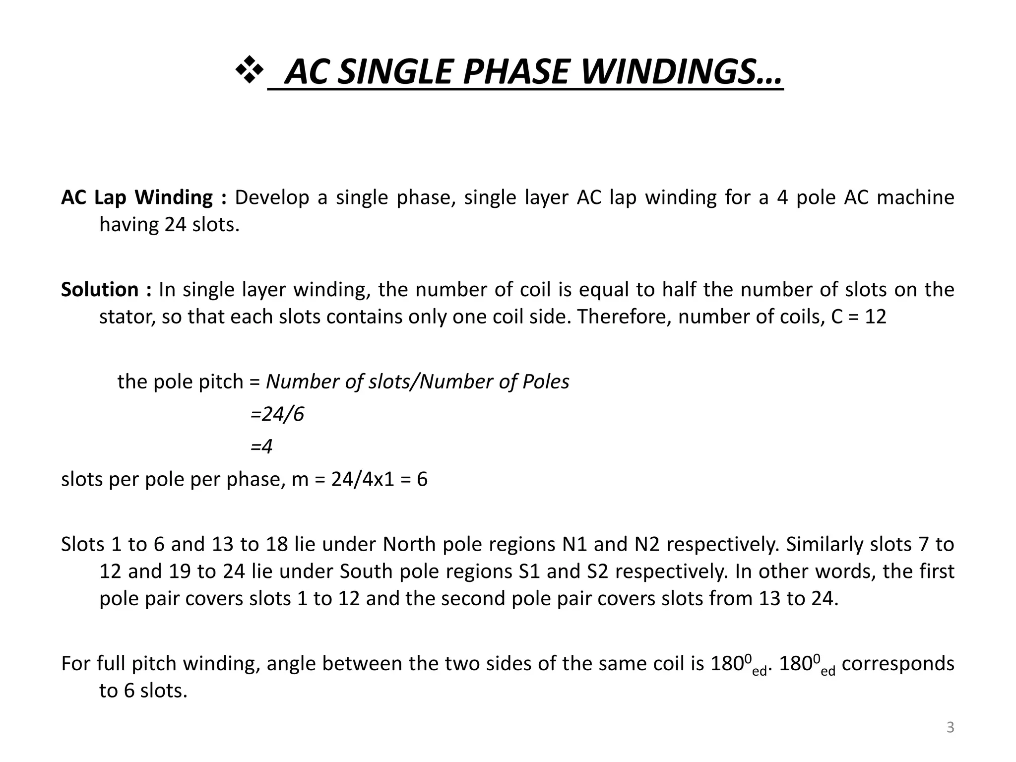  AC SINGLE PHASE WINDINGS…
AC Lap Winding : Develop a single phase, single layer AC lap winding for a 4 pole AC machine
having 24 slots.
Solution : In single layer winding, the number of coil is equal to half the number of slots on the
stator, so that each slots contains only one coil side. Therefore, number of coils, C = 12
the pole pitch = Number of slots/Number of Poles
=24/6
=4
slots per pole per phase, m = 24/4x1 = 6
Slots 1 to 6 and 13 to 18 lie under North pole regions N1 and N2 respectively. Similarly slots 7 to
12 and 19 to 24 lie under South pole regions S1 and S2 respectively. In other words, the first
pole pair covers slots 1 to 12 and the second pole pair covers slots from 13 to 24.
For full pitch winding, angle between the two sides of the same coil is 1800
ed. 1800
ed corresponds
to 6 slots.
3
 