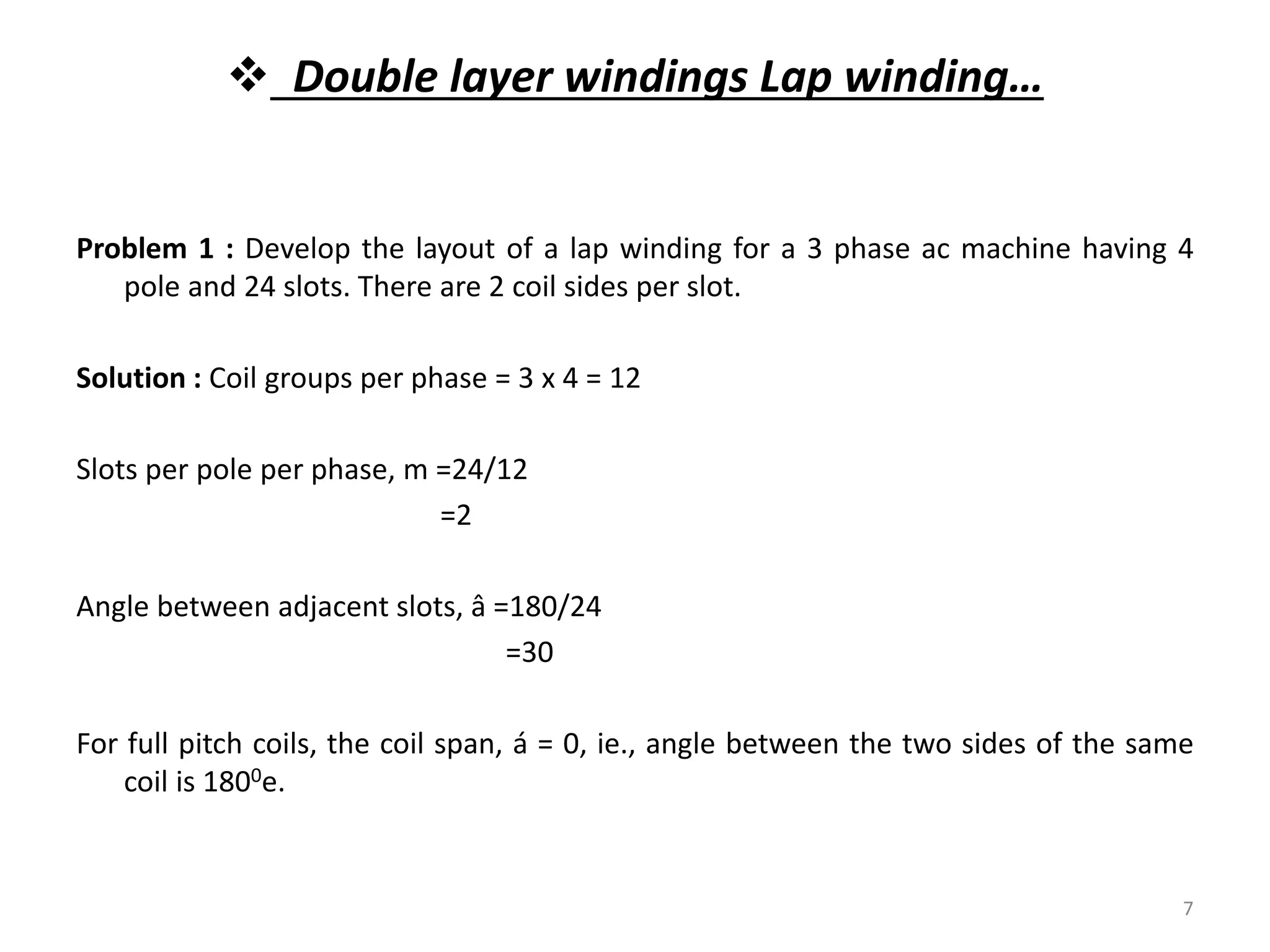  Double layer windings Lap winding…
Problem 1 : Develop the layout of a lap winding for a 3 phase ac machine having 4
pole and 24 slots. There are 2 coil sides per slot.
Solution : Coil groups per phase = 3 x 4 = 12
Slots per pole per phase, m =24/12
=2
Angle between adjacent slots, â =180/24
=30
For full pitch coils, the coil span, á = 0, ie., angle between the two sides of the same
coil is 1800e.
7
 