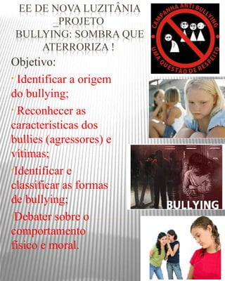 Objetivo:
• Identificar a origem
do bullying;
• Reconhecer as
características dos
bullies (agressores) e
vítimas;
•Identificar e
classificar as formas
de bullying;
•Debater sobre o
comportamento
físico e moral.
 
