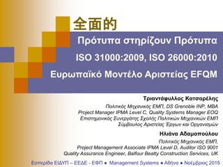 Πρότυπα στηρίζουν Πρότυπα
ISO 31000:2009, ISO 26000:2010
Ευρωπαϊκό Μοντέλο Αριστείας EFQM
Τριαντάφυλλος Κατσαρέλης
Πολιτικός Μηχανικός ΕΜΠ, DS Grenoble INP, ΜΒΑ
Project Manager IPMA Level C, Quality Systems Manager EOQ
Επιστημονικός Συνεργάτης Σχολής Πολιτικών Μηχανικών ΕΜΠ
Σύμβουλος Αριστείας Έργων και Οργανισμών
Ηλιάνα Αδαμοπούλου
Πολιτικός Μηχανικός ΕΜΠ,
Project Management Associate IPMA Level D, Auditor ISO 9001
Quality Assurance Engineer, Balfour Beatty Construction Services, UK
Εσπερίδα ΕΙΔΥΠ – ΕΕΔΕ - ΕΦΠ ● Management Systems ● Αθήνα ● Νοέμβριος 2015
全面的
 
