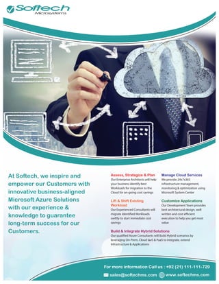 For more information Call us : +92 (21) 111-111-729
www.softechms.comsales@softechms.com
At Softech, we inspire and
empower our Customers with
innovative business-aligned
Microsoft Azure Solutions
with our experience &
knowledge to guarantee
long-term success for our
Customers.
Assess, Strategize & Plan
Our Enterprise Architects will help
your business identify best
Workloads for migration to the
Cloud for on-going cost savings
Lift & Shift Existing
Workload
Our Experienced Consultants will
swiftly to start immediate cost
savings
Manage Cloud Services
We provide 24x7x365
infrastructure management,
monitoring & optimization using
Microsoft System Center
Customize Applications
Our Development Team provides
best architectural design, well
execution to help you get most
value
Build & Integrate Hybrid Solutions
leveraging On-Prem, Cloud IaaS & PaaS to integrate, extend
Infrastructure & Applications
 