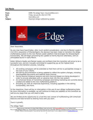 Len Nevin

From:                                     KWRI: The eEdge Team <bounce2@kw.com>
Sent:                                     Friday, January 06, 2012 6:57 PM
To:                                       lnevin@kw.com
Subject:                                  Important eEdge myMarketing Update




       Dear Associates,

       As you may have heard today, after much careful consideration, and due to Market Leader’s
       mid-2011 acquisition of SharperAgent, the decision has been made to transition the eEdge
       myMarketing system to the new Market Leader platform that leverages the SharperAgent
       functionality. We will begin previewing this update to Family Reunion attendees, with an
       anticipated launch in early March.

       Keller Williams Realty and Market Leader are confident that this transition will prove to be a
       successful one, and are mutually committed to supporting you at the highest level
       throughout the transition process, including:

            •    All existing campaigns will be extended so that there will be no perceptible change in
                 the eyes of your clients.
            •    All training documentation is being updated to reflect the system changes, including
                 downloadable documents and webinar-style training.
            •    Family Reunion breakout sessions and tech-training classes are being developed in
                 order to provide attendees with an advance look into the new system.
            •    An enhanced library of marketing campaigns and listing marketing are currently being
                 created and added to the new myMarketing platform.
            •    Providing you with an improved experience, including upgrades in the editing
                 functionality, and more.

       In the meantime, there will be no interruption in the use of your eEdge myMarketing tools.
       As more information is available, we will continue to keep you updated on this transition as
       well as any steps that you will need to take.

       We are thrilled at the opportunity to unveil this new version of myMarketing with enhanced
       features and look forward to sharing more with you soon.

       Yours in growth,

       The eEdge Team
                     Make sure you know about the latest Keller Williams news and events. Add bounce2@kw.com to your address book.
      This is a Keller Williams Realty, Inc. communication to its franchisees and their associates. We are not sending emails to anyone who is not part
                of Keller Williams franchise system. If you feel we have sent this email to you in error, please email us at feedback@kw.com.
                                                                             1
 
