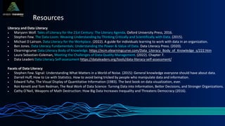 Resources
Literacy and Data Literacy
• Maryann Wolf. Tales of Literacy for the 21st Century: The Literary Agenda. Oxford University Press, 2016.
• Stephen Few. The Data Loom: Weaving Understanding by Thinking Critically and Scientifically with Data. (2015).
• Michael D Lairson. Data Literacy for the Workplace. (2022). A guide for individuals learning to work with data in an organization.
• Ben Jones. Data Literacy Fundamentals: Understanding the Power & Value of Data. Data Literacy Press. (2020).
• Elearningcurve Data Literacy Body of Knowledge. https://ecm.elearningcurve.com/Data_Literacy_Body_of_Knowledge_s/222.htm
• Laura Sebastian-Coleman, Meeting the Challenges of Data Quality Management. (2022). Chapter 7.
• Data Leaders Data Literacy Self-assessment https://dataleaders.org/tools/data-literacy-self-assessment/
Facets of Data Literacy
• Stephen Few. Signal: Understanding What Matters in a World of Noise. (2015): General knowledge everyone should have about data.
• Darrell Huff, How to Lie with Statistics. How to avoid being tricked by people who manipulate data and information.
• Edward Tufte, The Visual Display of Quantitative Information (1983). The best book on data visualization, ever.
• Ron Kenett and Tom Redman, The Real Work of Data Science: Turning Data into Information, Better Decisions, and Stronger Organizations.
• Cathy O’Neil, Weapons of Math Destruction: How Big Data Increases Inequality and Threatens Democracy (2016).
 