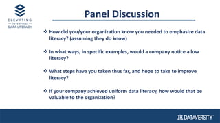 Panel Discussion
v How did you/your organization know you needed to emphasize data
literacy? (assuming they do know)
v In what ways, in specific examples, would a company notice a low
literacy?
v What steps have you taken thus far, and hope to take to improve
literacy?
v If your company achieved uniform data literacy, how would that be
valuable to the organization?
 