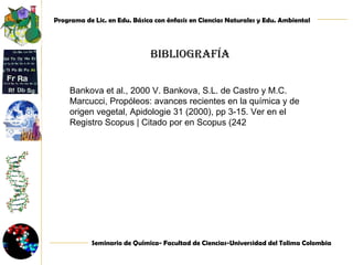 Bibliografía  Bankova et al., 2000 V. Bankova, S.L. de Castro y M.C. Marcucci, Propóleos: avances recientes en la química y de origen vegetal, Apidologie 31 (2000), pp 3-15. Ver en el Registro Scopus | Citado por en Scopus (242 