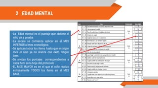 2 EDAD MENTAL
•La Edad mental es el puntaje que obtiene el
niño de a prueba
•La escala se comienza aplicar en el MES
INFERIOR al mes cronológico.
•Se aplican todos los ítems hasta que en algún
mes el niño ya no realiza con éxito ningún
ítem.
•Se anotan los puntajes correspondientes a
cada ítem en la hoja del protocolo .
•EL MES MAYOR es en el que el niño realizo
exitosamente TODOS los ítems en el MES
BASE.
 