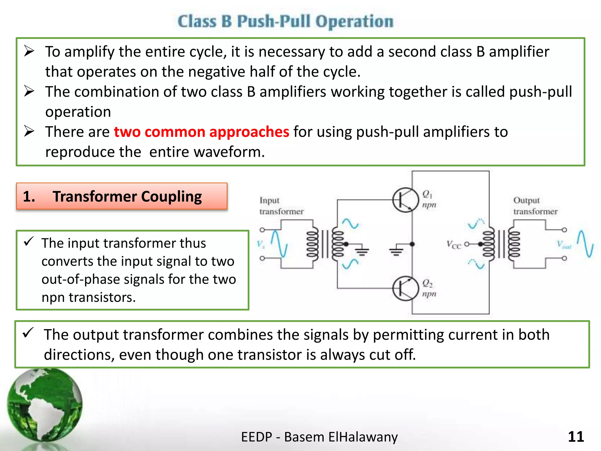 EEDP - Basem ElHalawany 11
 To amplify the entire cycle, it is necessary to add a second class B amplifier
that operates on the negative half of the cycle.
 The combination of two class B amplifiers working together is called push-pull
operation
 There are two common approaches for using push-pull amplifiers to
reproduce the entire waveform.
1. Transformer Coupling
 The input transformer thus
converts the input signal to two
out-of-phase signals for the two
npn transistors.
 The output transformer combines the signals by permitting current in both
directions, even though one transistor is always cut off.
 