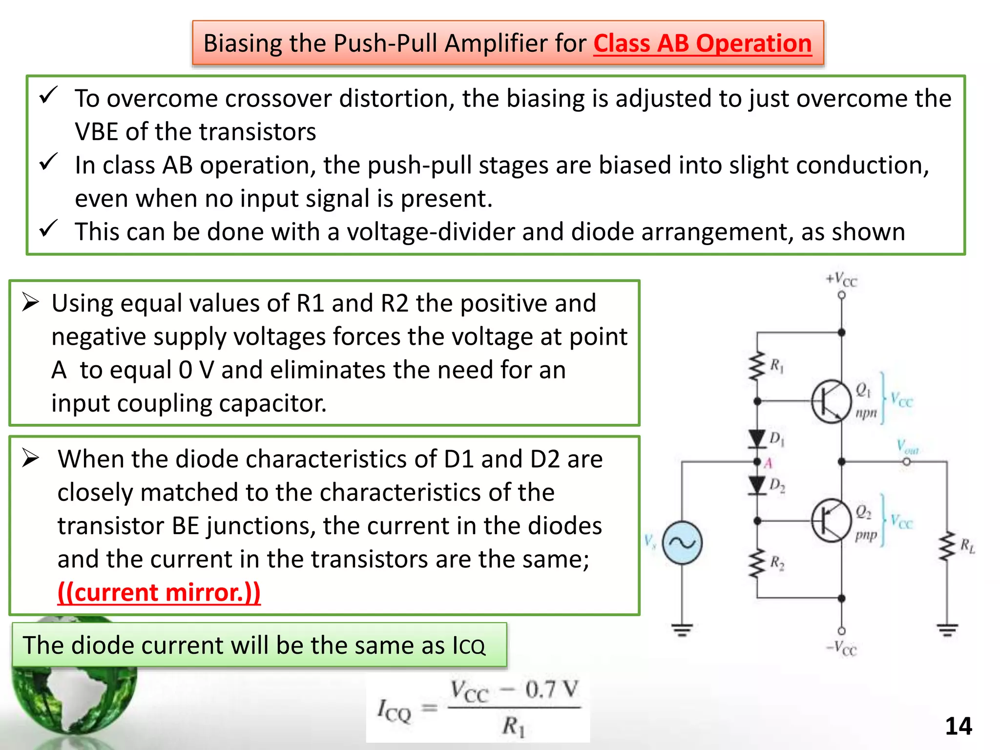 14
 To overcome crossover distortion, the biasing is adjusted to just overcome the
VBE of the transistors
 In class AB operation, the push-pull stages are biased into slight conduction,
even when no input signal is present.
 This can be done with a voltage-divider and diode arrangement, as shown
Biasing the Push-Pull Amplifier for Class AB Operation
 Using equal values of R1 and R2 the positive and
negative supply voltages forces the voltage at point
A to equal 0 V and eliminates the need for an
input coupling capacitor.
 When the diode characteristics of D1 and D2 are
closely matched to the characteristics of the
transistor BE junctions, the current in the diodes
and the current in the transistors are the same;
((current mirror.))
The diode current will be the same as ICQ
 