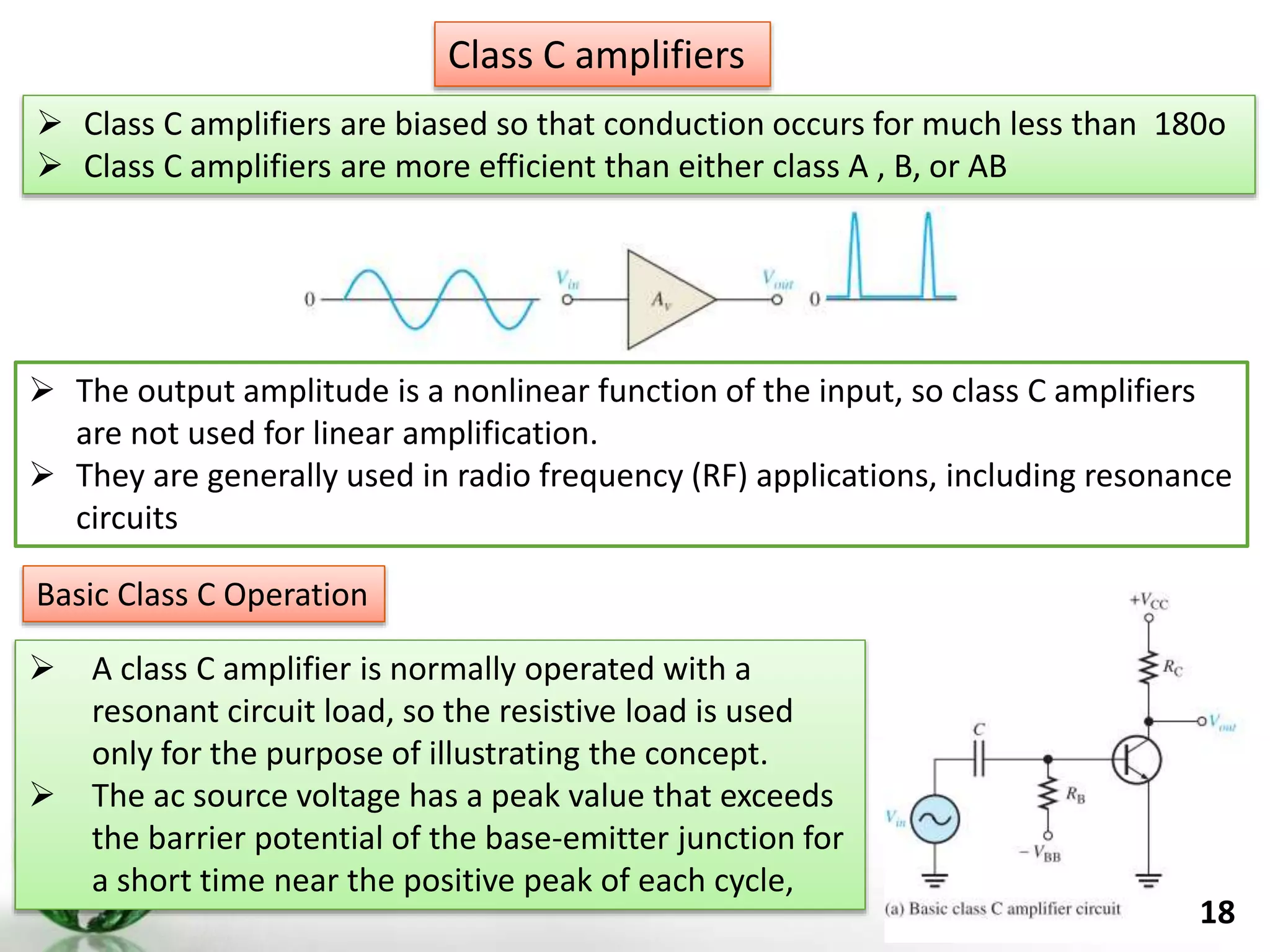 18
 Class C amplifiers are biased so that conduction occurs for much less than 180o
 Class C amplifiers are more efficient than either class A , B, or AB
Class C amplifiers
 The output amplitude is a nonlinear function of the input, so class C amplifiers
are not used for linear amplification.
 They are generally used in radio frequency (RF) applications, including resonance
circuits
Basic Class C Operation
 A class C amplifier is normally operated with a
resonant circuit load, so the resistive load is used
only for the purpose of illustrating the concept.
 The ac source voltage has a peak value that exceeds
the barrier potential of the base-emitter junction for
a short time near the positive peak of each cycle,
 