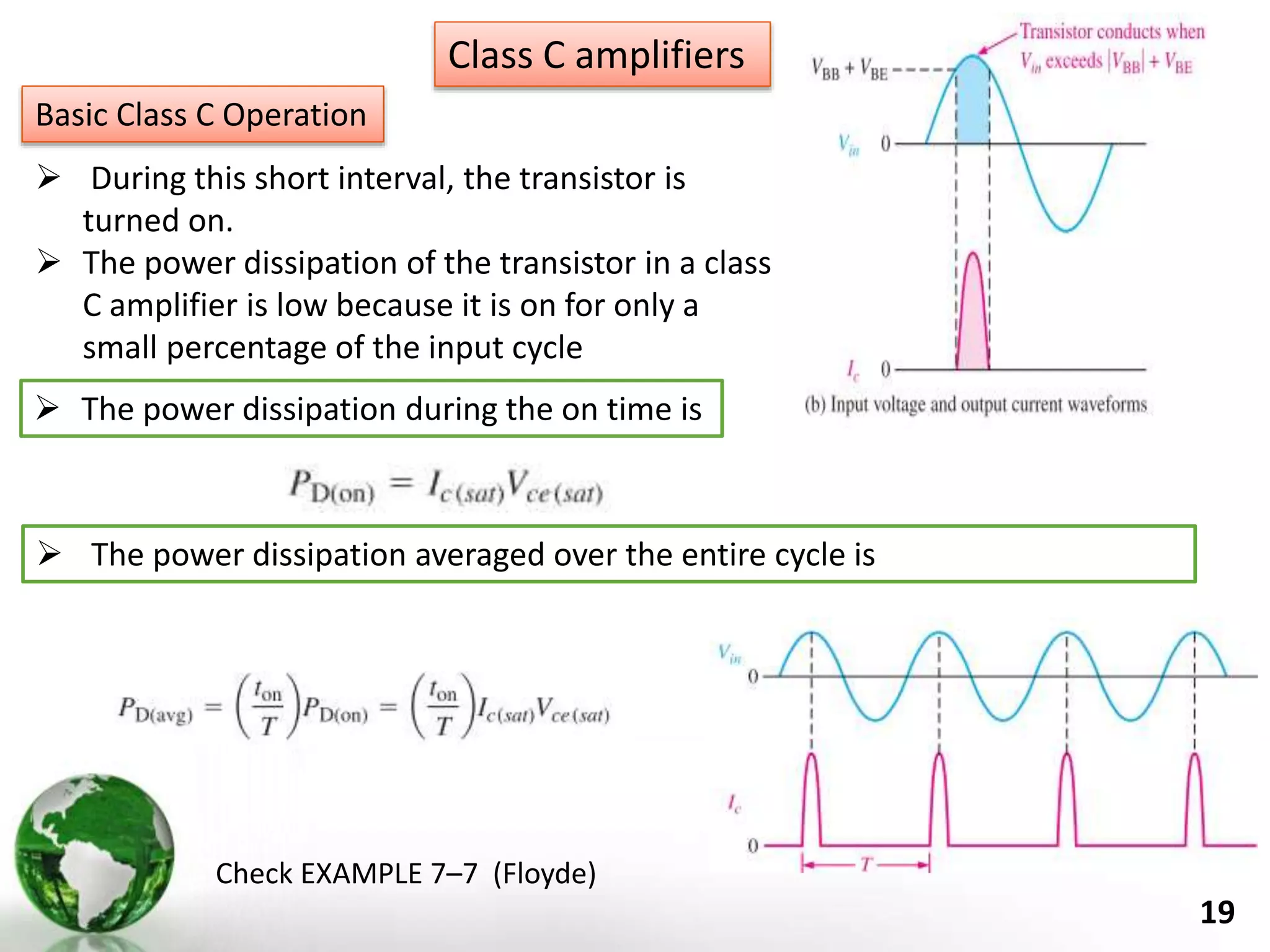 19
Class C amplifiers
Basic Class C Operation
 During this short interval, the transistor is
turned on.
 The power dissipation of the transistor in a class
C amplifier is low because it is on for only a
small percentage of the input cycle
 The power dissipation during the on time is
 The power dissipation averaged over the entire cycle is
Check EXAMPLE 7–7 (Floyde)
 