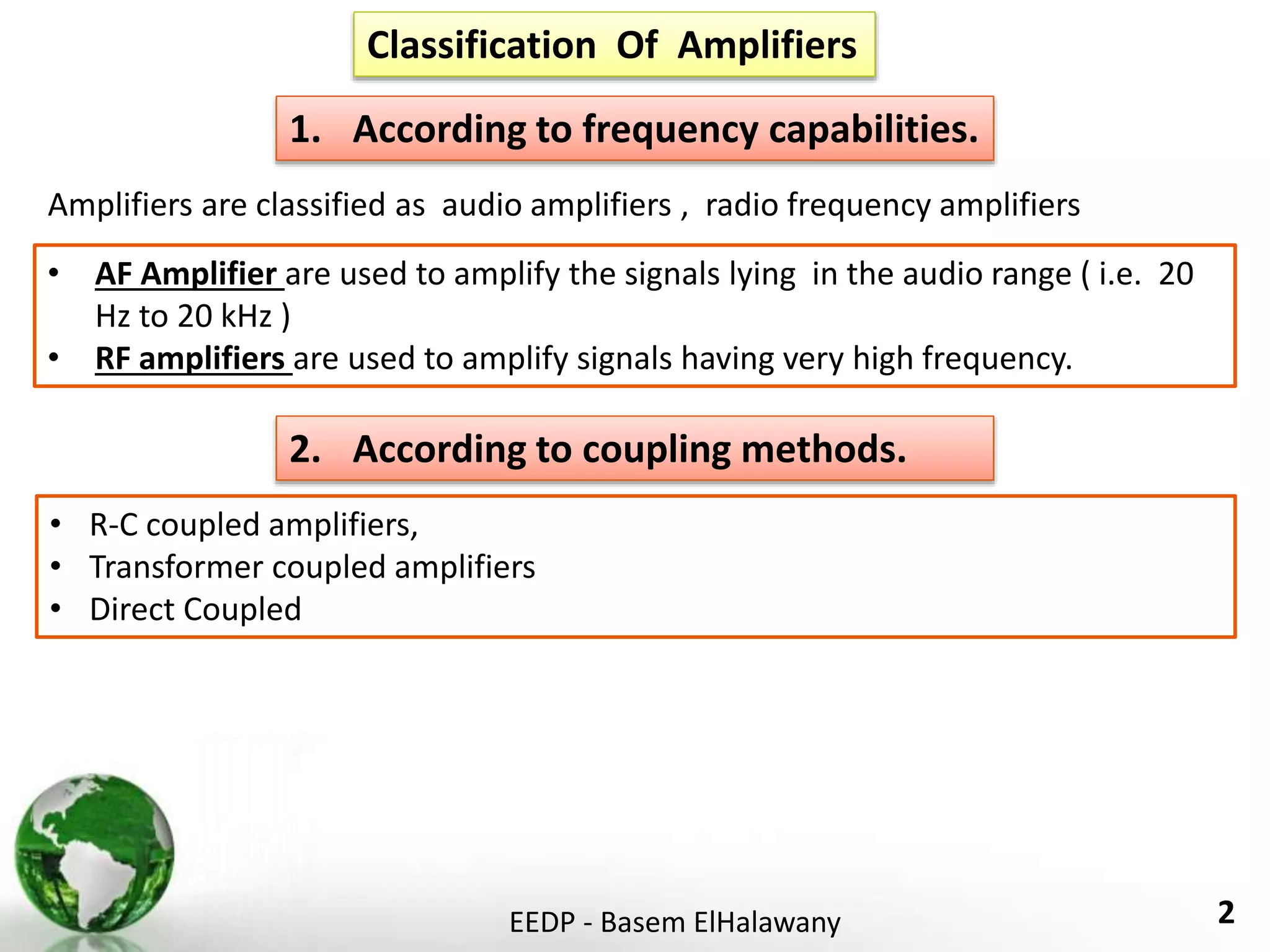 EEDP - Basem ElHalawany 2
Classification Of Amplifiers
1. According to frequency capabilities.
2. According to coupling methods.
• AF Amplifier are used to amplify the signals lying in the audio range ( i.e. 20
Hz to 20 kHz )
• RF amplifiers are used to amplify signals having very high frequency.
Amplifiers are classified as audio amplifiers , radio frequency amplifiers
• R-C coupled amplifiers,
• Transformer coupled amplifiers
• Direct Coupled
 