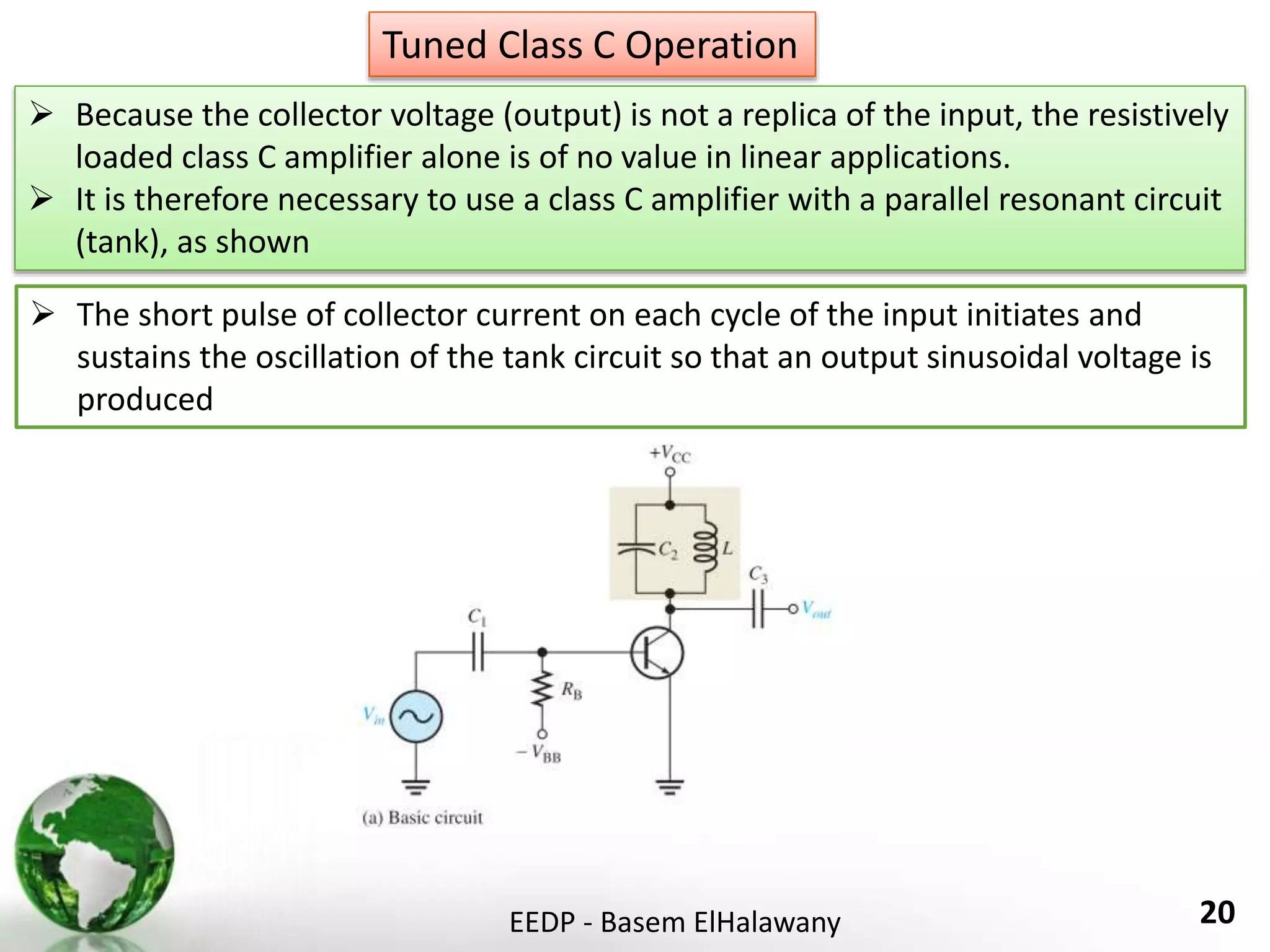 EEDP - Basem ElHalawany 20
Tuned Class C Operation
 Because the collector voltage (output) is not a replica of the input, the resistively
loaded class C amplifier alone is of no value in linear applications.
 It is therefore necessary to use a class C amplifier with a parallel resonant circuit
(tank), as shown
 The short pulse of collector current on each cycle of the input initiates and
sustains the oscillation of the tank circuit so that an output sinusoidal voltage is
produced
 