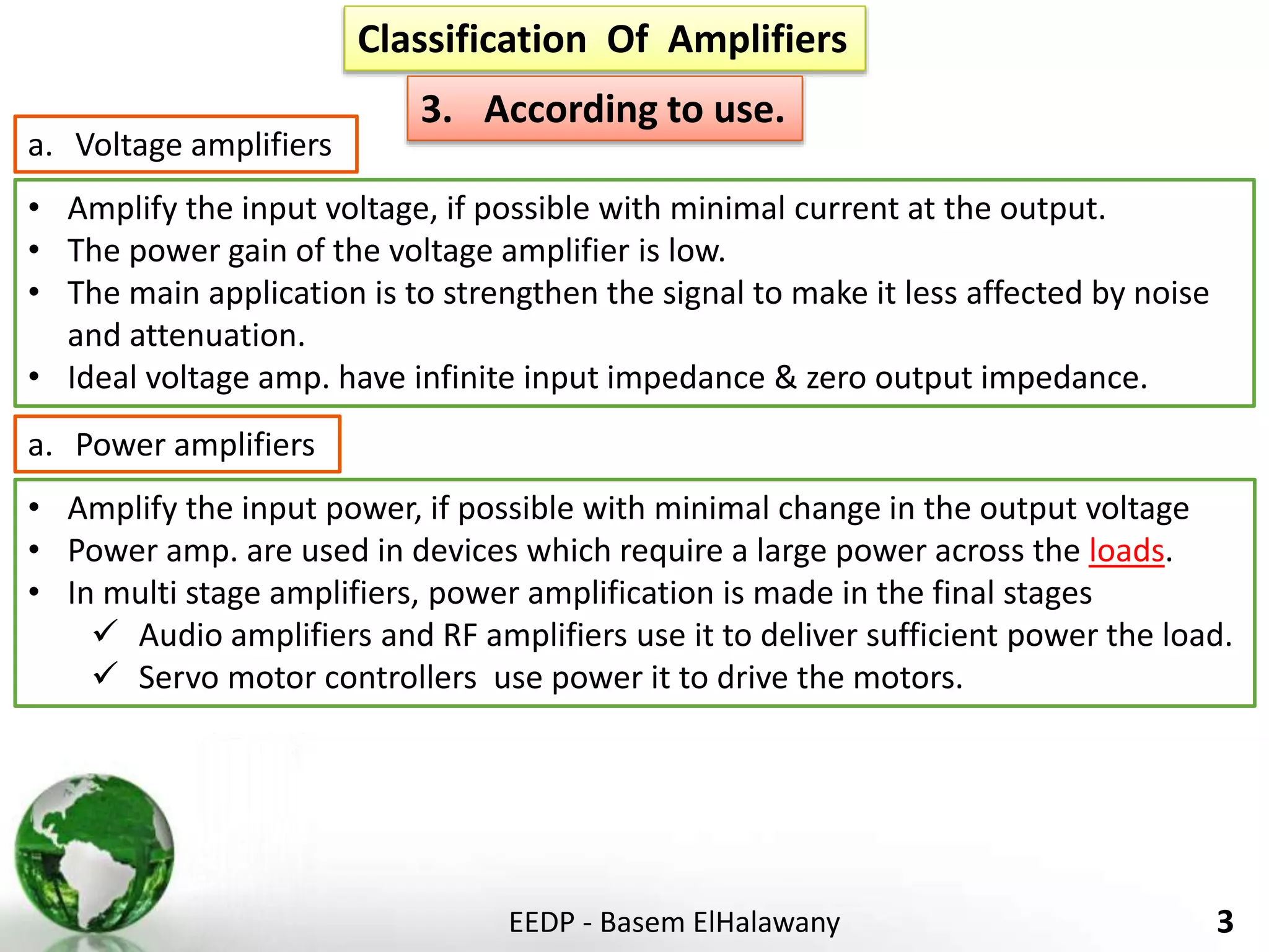 EEDP - Basem ElHalawany 3
Classification Of Amplifiers
3. According to use.
• Amplify the input voltage, if possible with minimal current at the output.
• The power gain of the voltage amplifier is low.
• The main application is to strengthen the signal to make it less affected by noise
and attenuation.
• Ideal voltage amp. have infinite input impedance & zero output impedance.
a. Voltage amplifiers
• Amplify the input power, if possible with minimal change in the output voltage
• Power amp. are used in devices which require a large power across the loads.
• In multi stage amplifiers, power amplification is made in the final stages
 Audio amplifiers and RF amplifiers use it to deliver sufficient power the load.
 Servo motor controllers use power it to drive the motors.
a. Power amplifiers
 