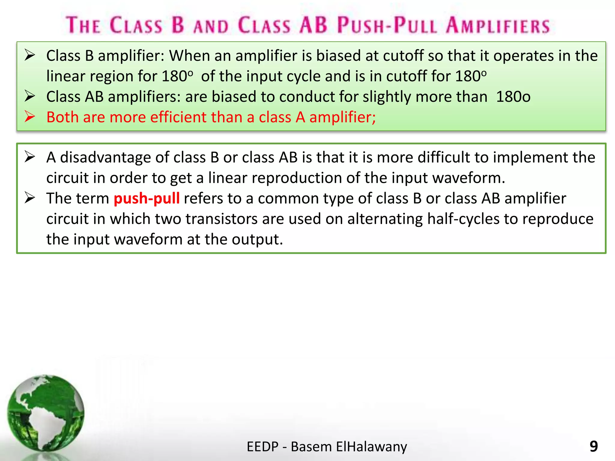 EEDP - Basem ElHalawany 9
 Class B amplifier: When an amplifier is biased at cutoff so that it operates in the
linear region for 180o of the input cycle and is in cutoff for 180o
 Class AB amplifiers: are biased to conduct for slightly more than 180o
 Both are more efficient than a class A amplifier;
 A disadvantage of class B or class AB is that it is more difficult to implement the
circuit in order to get a linear reproduction of the input waveform.
 The term push-pull refers to a common type of class B or class AB amplifier
circuit in which two transistors are used on alternating half-cycles to reproduce
the input waveform at the output.
 