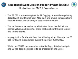 Exceptional Event Decision Support System (EE DSS)
           Illustration for PM2.5 Exceedances

• The EE DSS is a screening tool for EE flagging. It uses the regulatory
  data (PM2.5 and Ozone) from AQS, dust and smoke concentrations
  (NAAPS model) and an array of satellite observations.

• The tool detects exceedances, eliminates those that fall within
  normal values, and identifies those that can be attributed to dust
  and smoke events.

• In preparation for the webinar, the following slides illustrate the EE
  DSS for PM2.5 exceedances during the period, 2010-2012.

• While the EE DSS can screen for potential flags, detailed analysis
  and EE flag documentation is to be prepared by the States.
 