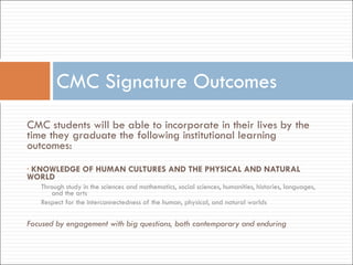   CMC students will be able to incorporate in their lives by the time they graduate the following institutional learning outcomes:   KNOWLEDGE OF HUMAN CULTURES AND THE PHYSICAL AND NATURAL WORLD Through study in the sciences and mathematics, social sciences, humanities, histories, languages, and the arts Respect for the interconnectedness of the human, physical, and natural worlds   Focused by engagement with big questions, both contemporary and enduring     CMC Signature Outcomes 