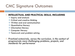CMC Signature Outcomes INTELLECTUAL AND PRACTICAL SKILLS, INCLUDING Inquiry and analysis Critical and creative thinking Written and oral communication Quantitative literacy Information literacy Computer literacy Teamwork and problem solving   Practiced extensively, across the curriculum, in the context of progressively more challenging problems, projects, and standards for performance 