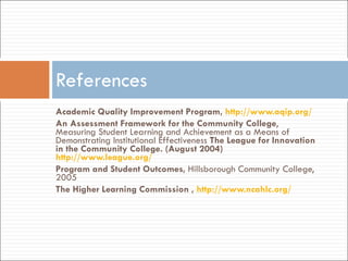 Academic Quality Improvement Program,  http://www.aqip.org/   An Assessment Framework for the Community College , Measuring Student Learning and Achievement as a Means of Demonstrating Institutional Effectiveness  The League for Innovation in the Community College. (August 2004)  http://www.league.org/ Program and Student Outcomes,  Hillsborough Community College, 2005 The Higher Learning Commission ,  http://www.ncahlc.org/   References 