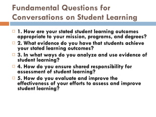 Fundamental Questions for Conversations on Student Learning 1. How are your stated student learning outcomes appropriate to your mission, programs, and degrees? 2. What evidence do you have that students achieve your stated learning outcomes? 3. In what ways do you analyze and use evidence of student learning? 4. How do you ensure shared responsibility for assessment of student learning? 5. How do you evaluate and improve the effectiveness of your efforts to assess and improve student learning? 