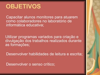 OBJETIVOS Capacitar alunos monitores para atuarem como colaboradores no laboratório de informática educativa; Utilizar programas variados para criação e divulgação dos trabalhos realizados durante as formações; Desenvolver o senso crítico; Desenvolver habilidades de leitura e escrita; 