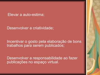 Elevar a auto-estima; Desenvolver a criatividade; Incentivar o gosto pela elaboração de bons trabalhos para serem publicados; Desenvolver a responsabilidade ao fazer publicações no espaço virtual. 