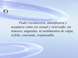 Poder reconocerse, identificarse y aceptarse como ser sexual y reservado, sin temores, angustias, ni sentimientos de culpa, si feliz, conciente, responsable. C) 