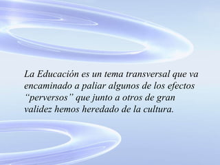 La Educación es un tema transversal que va encaminado a paliar algunos de los efectos “perversos” que junto a otros de gran validez hemos heredado de la cultura. 