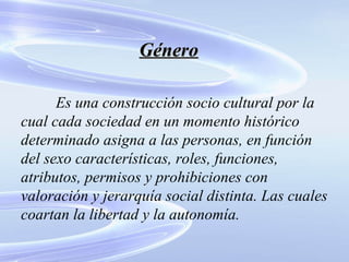Género Es una construcción socio cultural por la cual cada sociedad en un momento histórico determinado asigna a las personas, en función del sexo características, roles, funciones, atributos, permisos y prohibiciones con valoración y jerarquía social distinta. Las cuales coartan la libertad y la autonomía. 