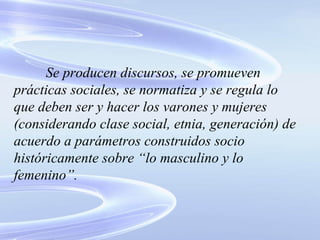 Se producen discursos, se promueven prácticas sociales, se normatiza y se regula lo que deben ser y hacer los varones y mujeres (considerando clase social, etnia, generación) de acuerdo a parámetros construidos socio históricamente sobre “lo masculino y lo femenino”. 