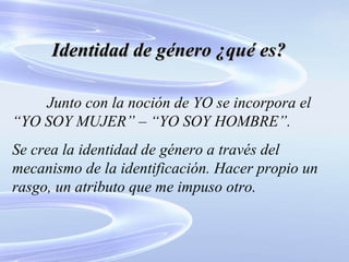 Identidad de género ¿qué es? Junto con la noción de YO se incorpora el “YO SOY MUJER” – “YO SOY HOMBRE”. Se crea la identidad de género a través del mecanismo de la identificación. Hacer propio un rasgo, un atributo que me impuso otro. 