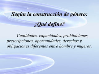 Según la construcción de género: ¿Qué define? Cualidades, capacidades, prohibiciones, prescripciones, oportunidades, derechos y obligaciones diferentes entre hombre y mujeres. 
