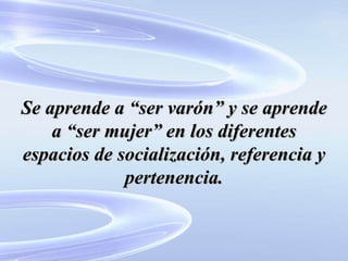 Se aprende a “ser varón” y se aprende a “ser mujer” en los diferentes espacios de socialización, referencia y pertenencia. 