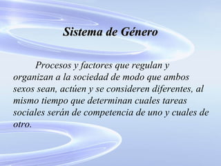 Sistema de Género Procesos y factores que regulan y organizan a la sociedad de modo que ambos sexos sean, actúen y se consideren diferentes, al mismo tiempo que determinan cuales tareas sociales serán de competencia de uno y cuales de otro. 